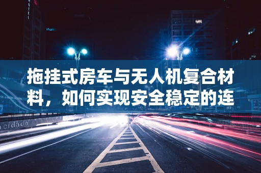 拖挂式房车与无人机复合材料，如何实现安全稳定的连接？