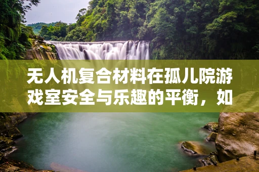 无人机复合材料在孤儿院游戏室安全与乐趣的平衡，如何确保无害与耐用？