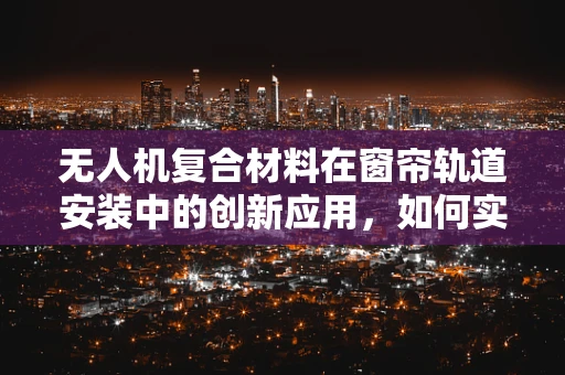 无人机复合材料在窗帘轨道安装中的创新应用，如何实现轻量化与强度的完美平衡？