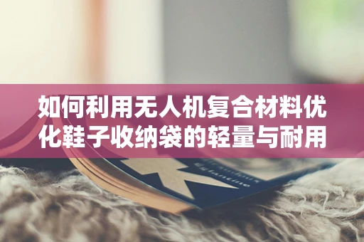 如何利用无人机复合材料优化鞋子收纳袋的轻量与耐用性？