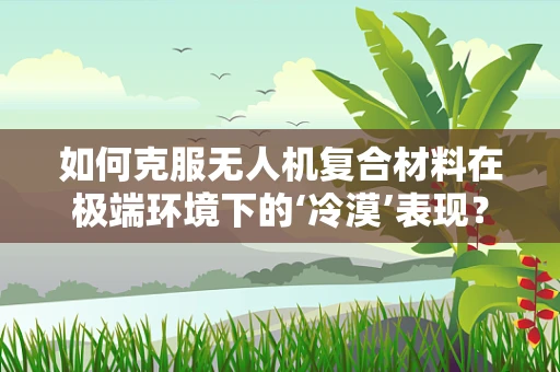 如何克服无人机复合材料在极端环境下的‘冷漠’表现？