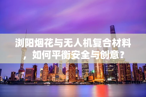 浏阳烟花与无人机复合材料，如何平衡安全与创意？