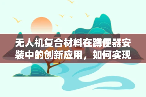 无人机复合材料在蹲便器安装中的创新应用，如何实现轻量化与稳固性的完美平衡？
