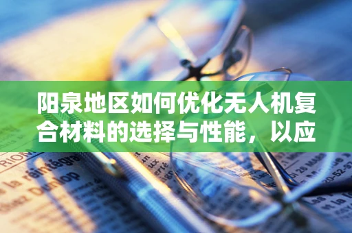 阳泉地区如何优化无人机复合材料的选择与性能，以应对复杂地形挑战？