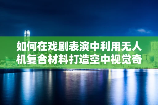 如何在戏剧表演中利用无人机复合材料打造空中视觉奇观？