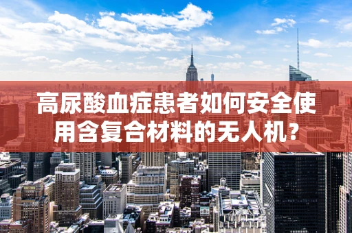 高尿酸血症患者如何安全使用含复合材料的无人机？