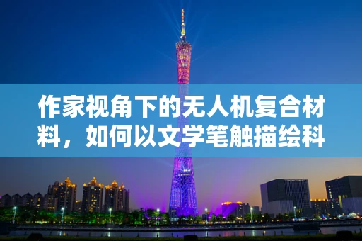 作家视角下的无人机复合材料，如何以文学笔触描绘科技之翼？