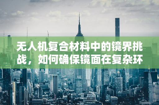 无人机复合材料中的镜界挑战，如何确保镜面在复杂环境下的清晰度？