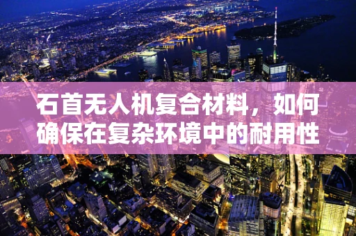 石首无人机复合材料，如何确保在复杂环境中的耐用性？