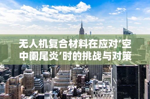 无人机复合材料在应对‘空中阑尾炎’时的挑战与对策