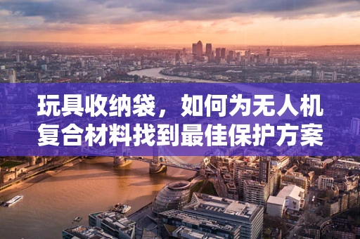 玩具收纳袋，如何为无人机复合材料找到最佳保护方案？