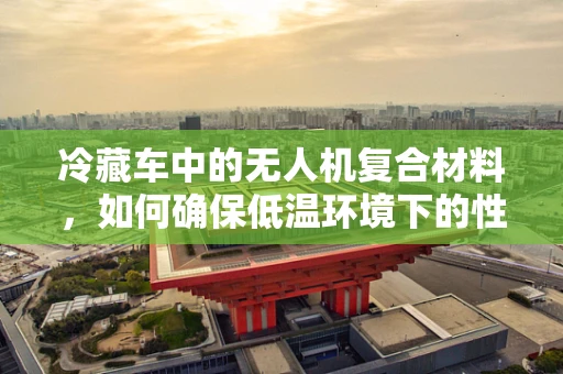 冷藏车中的无人机复合材料，如何确保低温环境下的性能与安全？