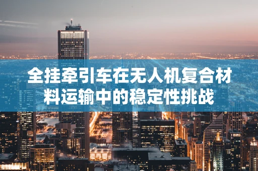 全挂牵引车在无人机复合材料运输中的稳定性挑战