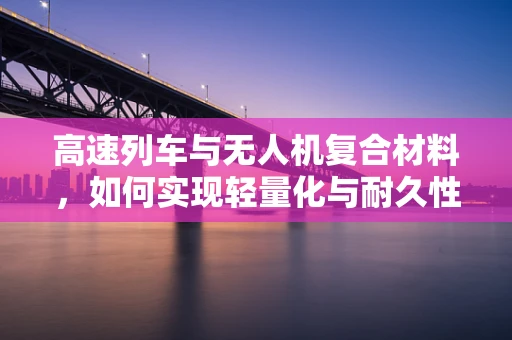 高速列车与无人机复合材料，如何实现轻量化与耐久性的完美结合？