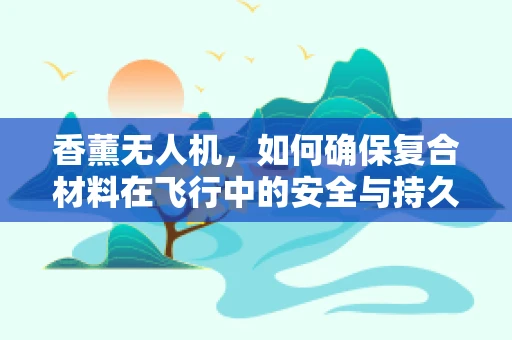 香薰无人机，如何确保复合材料在飞行中的安全与持久性？