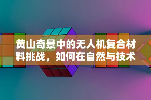 黄山奇景中的无人机复合材料挑战，如何在自然与技术的交响中保持平衡？
