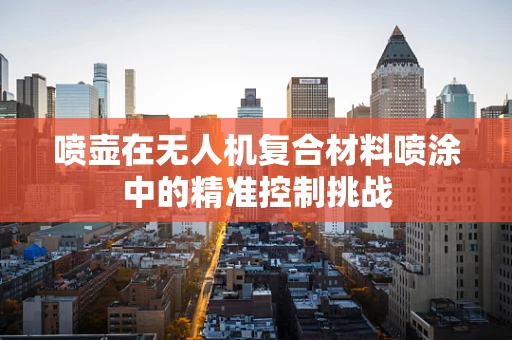 喷壶在无人机复合材料喷涂中的精准控制挑战