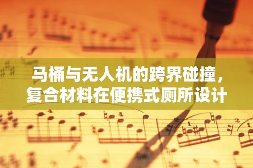 马桶与无人机的跨界碰撞，复合材料在便携式厕所设计中的创新应用？