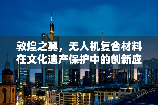 敦煌之翼，无人机复合材料在文化遗产保护中的创新应用挑战