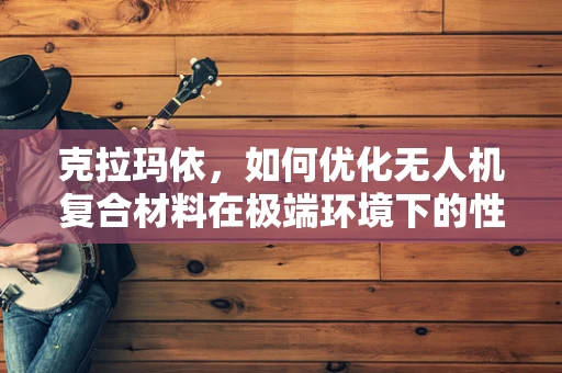 克拉玛依，如何优化无人机复合材料在极端环境下的性能？