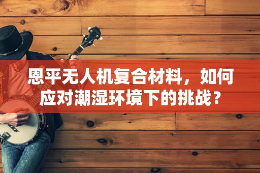 恩平无人机复合材料，如何应对潮湿环境下的挑战？