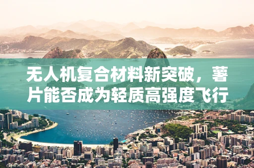 无人机复合材料新突破，薯片能否成为轻质高强度飞行之选？