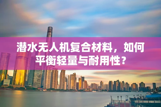 潜水无人机复合材料，如何平衡轻量与耐用性？