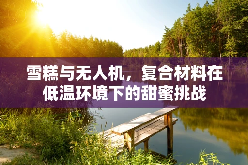 雪糕与无人机，复合材料在低温环境下的甜蜜挑战