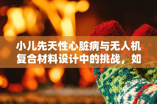 小儿先天性心脏病与无人机复合材料设计中的挑战，如何确保材料安全与适应性？
