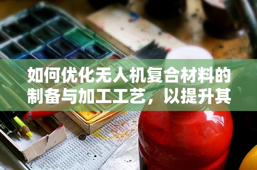 如何优化无人机复合材料的制备与加工工艺，以提升其性能与成本效益？