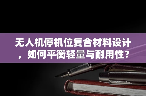无人机停机位复合材料设计，如何平衡轻量与耐用性？