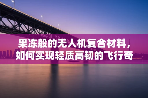 果冻般的无人机复合材料，如何实现轻质高韧的飞行奇迹？