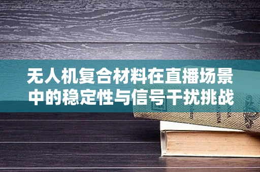 无人机复合材料在直播场景中的稳定性与信号干扰挑战
