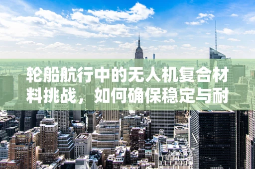 轮船航行中的无人机复合材料挑战，如何确保稳定与耐久？