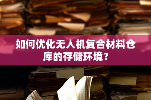 如何优化无人机复合材料仓库的存储环境？