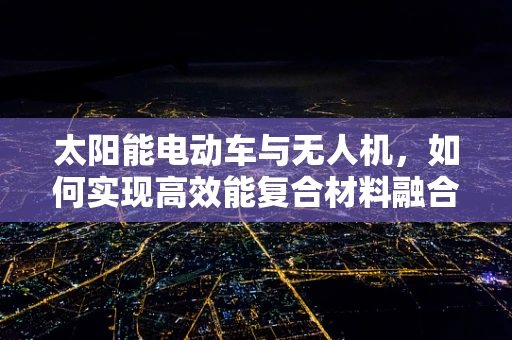 太阳能电动车与无人机，如何实现高效能复合材料融合？