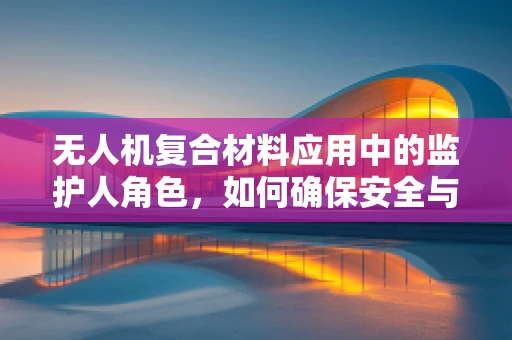 无人机复合材料应用中的监护人角色，如何确保安全与合规？