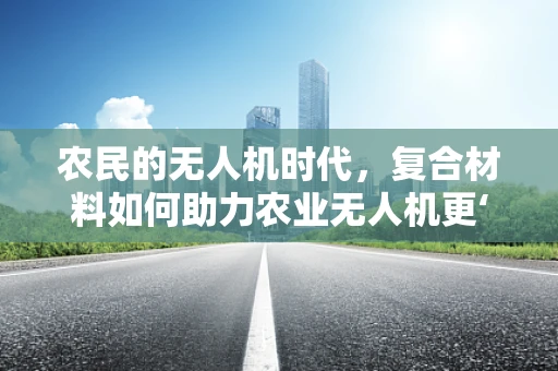 农民的无人机时代，复合材料如何助力农业无人机更‘接地气’？