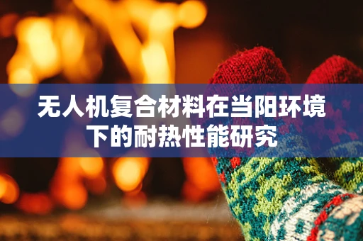 无人机复合材料在当阳环境下的耐热性能研究