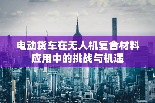 电动货车在无人机复合材料应用中的挑战与机遇