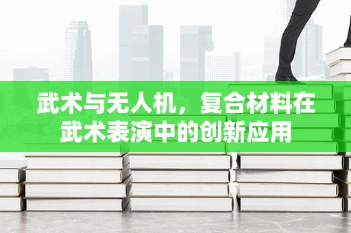 武术与无人机，复合材料在武术表演中的创新应用