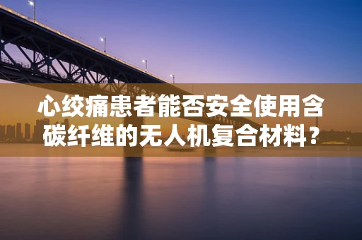 心绞痛患者能否安全使用含碳纤维的无人机复合材料？