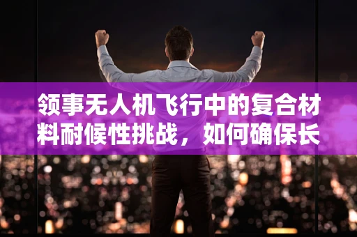 领事无人机飞行中的复合材料耐候性挑战，如何确保长期稳定？