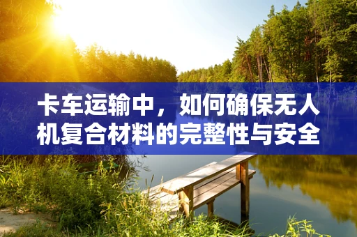 卡车运输中，如何确保无人机复合材料的完整性与安全性？