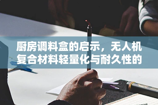 厨房调料盒的启示，无人机复合材料轻量化与耐久性的创新挑战