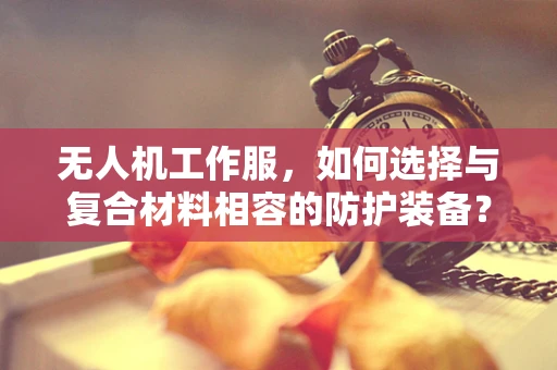 无人机工作服，如何选择与复合材料相容的防护装备？