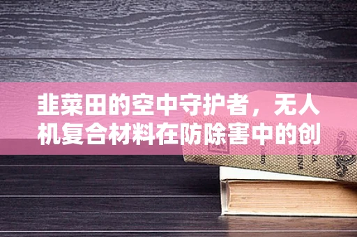 韭菜田的空中守护者，无人机复合材料在防除害中的创新应用？