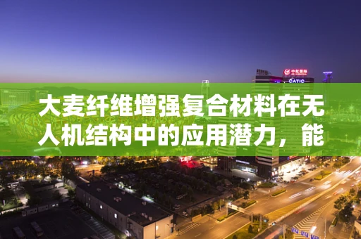 大麦纤维增强复合材料在无人机结构中的应用潜力，能否成为无人机轻量化的新宠？