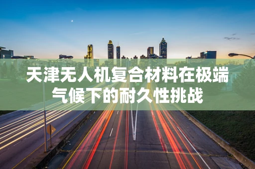 天津无人机复合材料在极端气候下的耐久性挑战