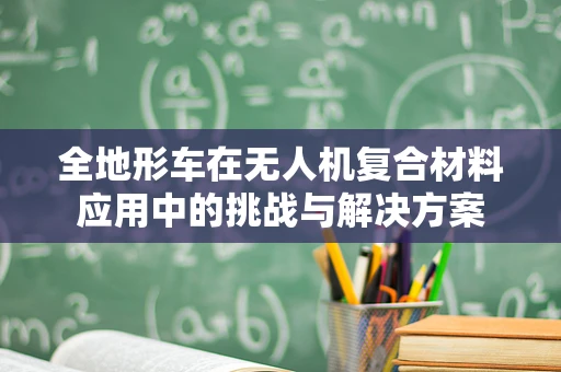 全地形车在无人机复合材料应用中的挑战与解决方案